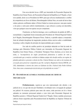 MINISTÉRIO PÚBLICO FEDERAL
PROCURADORIA GERAL DA REPÚBLICA
Esta nova decisão levou o MPF, por intermédio do Procurador Regional da
República José Osmar Pumes, da Procuradoria Regional da República na 4ª Região, a fazer
novo pedido, desta vez ao Presidente do TRF4, para que solvesse imediatamente o conflito
de competência em favor do Relator, Desembargador Gebran Neto, em razão de haver duas
ordens judiciais conflitantes dadas à Polícia Federal no mesmo processo: uma para manter
o réu preso e outra para soltá-lo imediatamente, o que colocava a justiça em descrédito,
visto que qualquer causa tem apenas um juiz competente.
Finalmente, no final do domingo, com o acolhimento do pedido do MPF, a
normalidade e a legalidade foram restauradas pelo Presidente do Tribunal Regional Federal
da 4a Região, Desembargador Thompson Flores. Todavia, o episódio atípico e inesperado,
fruto de infração disciplinar do magistrado, produziu efeitos nocivos sobre a credibilidade
da justiça e sobre a higidez do princípio da impessoalidade, que a sustenta.
Em sede de conflito positivo de jurisdição deduzido no final da tarde de
domingo pelo Ministério Público Federal, por intermédio do Procurador Regional da
República José Osmar Pumes, o Presidente Thompson Flores declarou, já no início da
noite, a “incompetência do órgão jurisdicional plantonista à análise do writ e,
considerando que a matéria ventilada no habeas corpus não desafia análise em regime de
plantão judiciário e presente o direito do Des. Federal Relator em valer-se do instituto da
avocação para preservar competência que lhe é própria (Regimento Interno/TRF4R, art.
202), determinou o retorno dos autos ao Gabinete do Des. Federal João Pedro Gebran
Neto, bem como a manutenção da decisão por ele proferida no evento17.”
II – OS INDÍCIOS DE AUTORIA E MATERIALIDADE DE CRIME DE
PREVARICAÇÃO
Preliminarmente, registre-se que esta representação não aborda o ato
judicial em si, vez que não tem por finalidade a invalidação nem a revogação de qualquer
ato judicial. Os recursos judiciais para tanto são outros, estão previstos em lei e foram
adotados no momento processual próprio e com êxito pelo Procurador Regional da
República perante o Tribunal Regional Federal da 4ª Região. Outras medidas processuais
cabíveis foram requeridas pela Procuradoria-Geral da República ao Superior Tribunal de
Justiça.
Representação para Inquérito Judicial 5
 