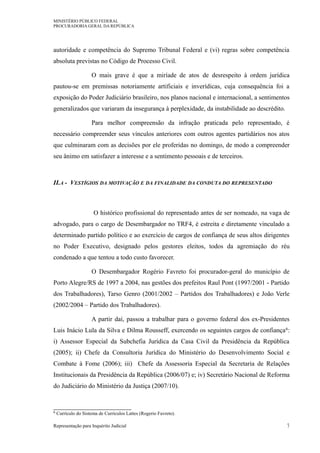 MINISTÉRIO PÚBLICO FEDERAL
PROCURADORIA GERAL DA REPÚBLICA
autoridade e competência do Supremo Tribunal Federal e (vi) regras sobre competência
absoluta previstas no Código de Processo Civil.
O mais grave é que a miríade de atos de desrespeito à ordem jurídica
pautou-se em premissas notoriamente artificiais e inverídicas, cuja consequência foi a
exposição do Poder Judiciário brasileiro, nos planos nacional e internacional, a sentimentos
generalizados que variaram da insegurança à perplexidade, da instabilidade ao descrédito.
Para melhor compreensão da infração praticada pelo representado, é
necessário compreender seus vínculos anteriores com outros agentes partidários nos atos
que culminaram com as decisões por ele proferidas no domingo, de modo a compreender
seu ânimo em satisfazer a interesse e a sentimento pessoais e de terceiros.
II.A - VESTÍGIOS DA MOTIVAÇÃO E DA FINALIDADE DA CONDUTA DO REPRESENTADO
O histórico profissional do representado antes de ser nomeado, na vaga de
advogado, para o cargo de Desembargador no TRF4, é estreita e diretamente vinculado a
determinado partido político e ao exercício de cargos de confiança de seus altos dirigentes
no Poder Executivo, designado pelos gestores eleitos, todos da agremiação do réu
condenado a que tentou a todo custo favorecer.
O Desembargador Rogério Favreto foi procurador-geral do município de
Porto Alegre/RS de 1997 a 2004, nas gestões dos prefeitos Raul Pont (1997/2001 - Partido
dos Trabalhadores), Tarso Genro (2001/2002 – Partidos dos Trabalhadores) e João Verle
(2002/2004 – Partido dos Trabalhadores).
A partir daí, passou a trabalhar para o governo federal dos ex-Presidentes
Luis Inácio Lula da Silva e Dilma Rousseff, exercendo os seguintes cargos de confiança6:
i) Assessor Especial da Subchefia Jurídica da Casa Civil da Presidência da República
(2005); ii) Chefe da Consultoria Jurídica do Ministério do Desenvolvimento Social e
Combate à Fome (2006); iii) Chefe da Assessoria Especial da Secretaria de Relações
Institucionais da Presidência da República (2006/07) e; iv) Secretário Nacional de Reforma
do Judiciário do Ministério da Justiça (2007/10).
6 Currículo do Sistema de Currículos Lattes (Rogerio Favreto).
Representação para Inquérito Judicial 7
 