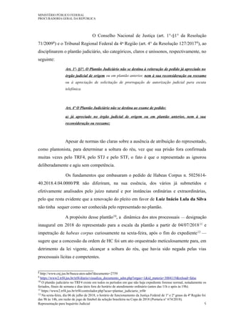 MINISTÉRIO PÚBLICO FEDERAL
PROCURADORIA GERAL DA REPÚBLICA
O Conselho Nacional de Justiça (art. 1°-§1° da Resolução
71/20098) e o Tribunal Regional Federal da 4a Região (art. 4° da Resolução 127/20179), ao
disciplinarem o plantão judiciário, são categóricos, claros e uníssonos, respectivamente, no
seguinte:
Art. 1º- §1°. O Plantão Judiciário não se destina à reiteração de pedido já apreciado no
órgão judicial de origem ou em plantão anterior, nem à sua reconsideração ou reexame
ou à apreciação de solicitação de prorrogação de autorização judicial para escuta
telefônica.
Art. 4º O Plantão Judiciário não se destina ao exame de pedido:
a) já apreciado no órgão judicial de origem ou em plantão anterior, nem à sua
reconsideração ou reexame;
Apesar de normas tão claras sobre a ausência de atribuição do representado,
como plantonista, para determinar a soltura do réu, vez que sua prisão fora confirmada
muitas vezes pelo TRF4, pelo STJ e pelo STF, o fato é que o representado as ignorou
deliberadamente e agiu sem competência.
Os fundamentos que embasaram o pedido de Habeas Corpus n. 5025614-
40.2018.4.04.0000/PR não diferiram, na sua essência, dos vários já submetidos e
efetivamente analisados pelo juízo natural e por instâncias ordinárias e extraordinárias,
pelo que resta evidente que a renovação do pleito em favor de Luiz Inácio Lula da Silva
não tinha sequer como ser conhecida pelo representado no plantão.
A propósito desse plantão10, a dinâmica dos atos processuais — designação
inaugural em 2018 do representado para a escala da plantão a partir de 04/07/201811 e
impetração de habeas corpus curiosamente na sexta-feira, após o fim do expediente12 —
sugere que a concessão da ordem de HC foi um ato orquestrado meticulosamente para, em
detrimento da lei vigente, alcançar a soltura do réu, que havia sido negada pelas vias
processuais lícitas e competentes.
8 http://www.cnj.jus.br/busca-atos-adm?documento=2759
9 https://www2.trf4.jus.br/trf4/diario/visualiza_documento_adm.php?orgao=1&id_materia=3004119&reload=false
10 O plantão judiciário no TRF4 existe em todos os períodos em que não haja expediente forense normal, notadamente os
feriados, finais de semana e dias úteis fora do horário de atendimento ordinário (antes das 11h e após às 19h).
11 https://www2.trf4.jus.br/trf4/controlador.php?acao=plantao_judiciario_trf4r
12 Na sexta-feira, dia 06 de julho de 2018, o horário de funcionamento da Justiça Federal de 1º e 2º graus da 4ª Região foi
das 9h às 14h, em razão de jogo de futebol da seleção brasileira na Copa de 2018 (Portaria n° 674/2018).
Representação para Inquérito Judicial 9
 