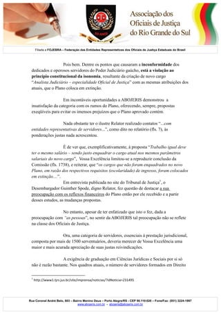 2

Filiada a FOJEBRA – Federação das Entidades Representativas dos Oficiais de Justiça Estaduais do Brasil

Pois bem. Dentre os pontos que causaram a inconformidade dos
dedicados e operosos servidores do Poder Judiciário gaúcho, está a violação ao
princípio constitucional da isonomia, resultante da criação de novo cargo
“Analista Judiciário – especialidade Oficial de Justiça” com as mesmas atribuições dos
atuais, que o Plano coloca em extinção.
Em incontáveis oportunidades a ABOJERIS demonstrou a
insatisfação da categoria com os rumos do Plano, oferecendo, sempre, propostas
exeqüíveis para evitar os imensos prejuízos que o Plano aprovado contém.
Nada obstante ter o ilustre Relator realizado contatos “...com
entidades representativas de servidores...”, como dito no relatório (fls. 7), às
ponderações justas nada acrescentou.
É de ver que, exemplificativamente, à proposta “Trabalho igual deve
ter o mesmo salário – sendo justo enquadrar o cargo atual nos mesmos parâmetros
salariais do novo cargo”, Vossa Excelência limitou-se a reproduzir conclusão da
Comissão (fls. 1738), e reiterar, que “os cargos que não foram enquadrados no novo
Plano, em razão dos respectivos requisitos (escolaridade) de ingresso, foram colocados
em extinção....”.
Em entrevista publicada no site do Tribunal de Justiça1, o
Desembargador Guinther Spode, digno Relator, fez questão de destacar a sua
preocupação com os reflexos financeiros do Plano então por ele recebido e a partir
desses estudos, as mudanças propostas.
No entanto, apesar de ter enfatizado que isto o fez, dada a
preocupação com “as pessoas”, no sentir da ABOJERIS tal preocupação não se reflete
na classe dos Oficiais de Justiça.
Ora, uma categoria de servidores, essenciais à prestação jurisdicional,
composta por mais de 1500 serventuários, deveria merecer de Vossa Excelência uma
maior e mais acurada apreciação de suas justas reivindicações.
A exigência de graduação em Ciências Jurídicas e Sociais por si só
não é razão bastante. Nos quadros atuais, o número de servidores formados em Direito
1

http://www1.tjrs.jus.br/site/imprensa/noticias/?idNoticia=231495

Rua Coronel André Belo, 603 – Bairro Menino Deus – Porto Alegre/RS - CEP 90.110-020 – Fone/Fax: (051) 3224-1997
www.abojeris.com.br - abojeris@abojeris.com.br

 