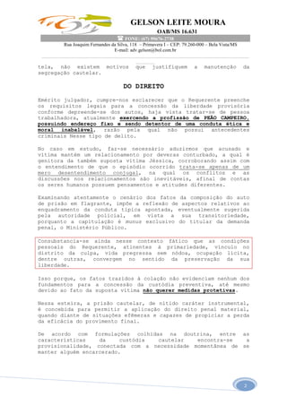 GELSON LEITE MOURA
OAB/MS 16.631
 FONE: (67) 99676-2738
Rua Joaquim Fernandes da Silva, 118 – Primavera I – CEP: 79.260-000 – Bela Vista/MS
E-mail: adv.gelson@bol.com.br
______________________________________________________________________________________
________
2
tela, não existem motivos que justifiquem a manutenção da
segregação cautelar.
DO DIREITO
Emérito julgador, cumpre-nos esclarecer que o Requerente preenche
os requisitos legais para a concessão da liberdade provisória
conforme depreende-se dos autos, haja vista tratar-se de pessoa
trabalhadora, atualmente exercendo a profissão de PEÃO CAMPEIRO,
possuindo endereço fixo e sendo detentor de uma conduta ética e
moral inabalável, razão pela qual não possui antecedentes
criminais Nesse tipo de delito.
No caso em estudo, faz-se necessário aduzirmos que acusado e
vítima mantém um relacionamento por deveras conturbado, a qual é
genitora da também suposta vítima Jéssica, corroborando assim com
o entendimento de que o episódio ocorrido trata-se apenas de um
mero desentendimento conjugal, na qual os conflitos e as
discussões nos relacionamentos são inevitáveis, afinal de contas
os seres humanos possuem pensamentos e atitudes diferentes.
Examinando atentamente o cenário dos fatos da composição do auto
de prisão em flagrante, impõe a reflexão de aspectos relativos ao
enquadramento da conduta típica apontada, eventualmente sugerida
pela autoridade policial, em vista a sua transitoriedade,
porquanto a capitulação é munus exclusivo do titular da demanda
penal, o Ministério Público.
Consubstancia-se ainda nesse contexto fático que as condições
pessoais do Requerente, atinentes à primariedade, vínculo no
distrito da culpa, vida pregressa sem nódoa, ocupação lícita,
dentre outras, convergem no sentido da preservação da sua
liberdade.
Isso porque, os fatos trazidos à colação não evidenciam nenhum dos
fundamentos para a concessão da custódia preventiva, até mesmo
devido ao fato da suposta vítima não querer medidas protetivas.
Nessa esteira, a prisão cautelar, de nítido caráter instrumental,
é concebida para permitir a aplicação do direito penal material,
quando diante de situações efêmeras e capazes de propiciar a perda
da eficácia do provimento final.
De acordo com formulações colhidas na doutrina, entre as
características da custódia cautelar encontra-se a
provisionalidade, conectada com a necessidade momentânea de se
manter alguém encarcerado.
 