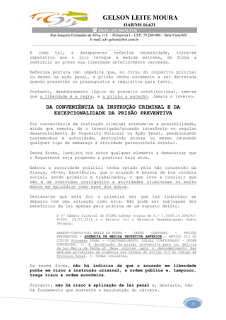 GELSON LEITE MOURA
OAB/MS 16.631
 FONE: (67) 99676-2738
Rua Joaquim Fernandes da Silva, 118 – Primavera I – CEP: 79.260-000 – Bela Vista/MS
E-mail: adv.gelson@bol.com.br
______________________________________________________________________________________
________
3
E como tal, a desaparecer referida necessidade, torna-se
imperativo que o juiz revogue a medida extrema, de forma a
restituir ao preso sua liberdade anteriormente cerceada.
Referida postura não impedirá que, no curso do inquérito policial
ou mesmo na ação penal, a prisão venha novamente a ser decretada
quando presentes os pressupostos e requisitos para tanto.
Portanto, desdobramento lógico do preceito constitucional, tem-se
que a liberdade é a regra, e a prisão a exceção. Jamais o inverso.
DA CONVENIÊNCIA DA INSTRUÇÃO CRIMINAL E DA
EXCEPCIONALIDADE DA PRISÃO PREVENTIVA
Por conveniência da instrução criminal entende-se a possibilidade,
ainda que remota, de o investigado/acusado interferir no regular
desenvolvimento do Inquérito Policial ou Ação Penal, amedrontando
testemunhas e autoridade, destruindo provas ou mesmo causando
qualquer tipo de embaraço à atividade persecutória estatal.
Dessa forma, inexiste nos autos qualquer elemento a demonstrar que
o Requerente seja propenso a praticar tais atos.
Embora a autoridade policial tenha optado pela não concessão da
fiança, vê-se, Excelência, que o acusado é pessoa de boa conduta
social, sendo primário e trabalhador, o que leva a concluir que
não é um indivíduo corriqueiro a atividades criminosas ou muito
menos em episódios como esse dos autos.
Destaca-se que esta foi a primeira vez que tal indivíduo se
deparou com uma situação como esta. Não pode ser subjugado dos
benefícios da lei apenas pela prática de um suposto delito.
A 5ª Câmara Criminal do ETJMG habeas corpus de n.º 1.0000.14.006193-
8/000. 24.03.2014 e o Relator foi o Eminente Desembargador Pedro
Vergara.
HABEAS-CORPUS-LEI MARIA DA PENHA - LESÃO CORPORAL - PRISÃO
PREVENTIVA - AUSÊNCIA DE MEDIDA PROTETIVA ANTERIOR - ARTIGO 313 DO
CÓDIGO Processo PENAL - CONSTRANGIMENTO ILEGAL CONFIGURADO – ORDEM
CONCEDIDA. 1. A decretação da prisão preventiva para os delitos
da Lei Maria da Penha só deve ocorrer após o descumprimento das
medidas protetivas de urgência nos termos do artigo 313 do Código de
Processo Penal. 2. Ordem concedida.
Da mesma forma, não há indícios de que o acusado em liberdade
ponha em risco a instrução criminal, a ordem pública e, tampouco,
traga risco à ordem econômica.
Portanto, não há risco à aplicação da lei penal e, destarte, não
há fundamento que sustente a manutenção do cárcere.
 