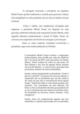 O advogado licenciado e presidente da república
Michel Temer, perdeu totalmente o controle para governar o Brasil,
está mergulhado na mais profunda crise já vista na história recente
do Brasil.
Como é sabido, caso amplamente divulgado pela
imprensa, o presidente Michel Temer, for flagrado em uma
gravação ambiental realizada pelo empresário Joesley Batista, onde
segundo informou primeiramente o jornal O Globo, Temer em
conversa com empresário envolvido em corrupção e prevaricação.
Entre as várias matérias vinculadas envolvendo o
presidente, segue uma analise publicada no O Globo:
O presidente Michel Temer recebeu o empresário
Joesley Batista, dono da JBS, por volta das 22h30 do
dia 7 de março de 2017, uma terça-feira, no Palácio
Jaburu. Temer acabara de voltar de uma festa. Os
dois falaram a sós, fora da agenda oficial, durante
cerca de 40 minutos - e, como revela a gravação feita
por Joesley, falaram em tom de intimidade.
Joesley começa perguntando ao presidente: "Como é
que tá a correria?". Um pouco de conversa adiante, o
empresário diz ao presidente que um dos motivos
da visita era que não se encontravam havia algum
tempo: "Ainda não tinha te visto desde quando você
assumiu". Um comentário em tom informal. No
final, os dois se despedem dizendo que gostaram de
se ver e concluem que essa forma de encontro é boa.
No finalzinho da conversa, Temer comenta: "Você
emagreceu".
Joesley, dono do conglomerado gigante que tem
embutidos e comidas processadas em seu portfólio,
 