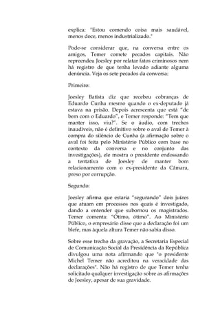 explica: "Estou comendo coisa mais saudável,
menos doce, menos industrializado."
Pode-se considerar que, na conversa entre os
amigos, Temer comete pecados capitais. Não
repreendeu Joesley por relatar fatos criminosos nem
há registro de que tenha levado adiante alguma
denúncia. Veja os sete pecados da conversa:
Primeiro:
Joesley Batista diz que recebeu cobranças de
Eduardo Cunha mesmo quando o ex-deputado já
estava na prisão. Depois acrescenta que está “de
bem com o Eduardo”, e Temer responde: “Tem que
manter isso, viu?”. Se o áudio, com trechos
inaudíveis, não é definitivo sobre o aval de Temer à
compra do silêncio de Cunha (a afirmação sobre o
aval foi feita pelo Ministério Público com base no
contexto da conversa e no conjunto das
investigações), ele mostra o presidente endossando
a tentativa de Joesley de manter bom
relacionamento com o ex-presidente da Câmara,
preso por corrupção.
Segundo:
Joesley afirma que estaria “segurando” dois juízes
que atuam em processos nos quais é investigado,
dando a entender que subornou os magistrados.
Temer comenta: “Ótimo, ótimo”. Ao Ministério
Público, o empresário disse que a declaração foi um
blefe, mas àquela altura Temer não sabia disso.
Sobre esse trecho da gravação, a Secretaria Especial
de Comunicação Social da Presidência da República
divulgou uma nota afirmando que "o presidente
Michel Temer não acreditou na veracidade das
declarações". Não há registro de que Temer tenha
solicitado qualquer investigação sobre as afirmações
de Joesley, apesar de sua gravidade.
 
