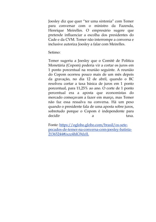 Joesley diz que quer “ter uma sintonia” com Temer
para conversar com o ministro da Fazenda,
Henrique Meirelles. O empresário sugere que
pretende influenciar a escolha dos presidentes do
Cade e da CVM. Temer não interrompe a conversa e
inclusive autoriza Joesley a falar com Meirelles.
Setimo:
Temer sugeriu a Joesley que o Comitê de Política
Monetária (Copom) poderia vir a cortar os juros em
1 ponto porcentual na reunião seguinte. A reunião
do Copom ocorreu pouco mais de um mês depois
da gravação, no dia 12 de abril, quando o BC
resolveu cortar a taxa básica de juros em 1 ponto
porcentual, para 11,25% ao ano. O corte de 1 ponto
percentual era a aposta que economistas do
mercado começavam a fazer em março, mas Temer
não faz essa ressalva na conversa. Há um peso
quando o presidente fala de uma aposta sobre juros,
sobretudo porque o Copom é independente para
decidir a taxa.
Fonte: https://oglobo.globo.com/brasil/os-sete-
pecados-de-temer-na-conversa-com-joesley-batista-
21365244#ixzz4hlG9dzlL
 