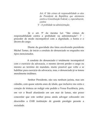 Art. 4º São crimes de responsabilidade os atos
do Presidente da República que atentarem
contra a Constituição Federal, e, especialmente,
contra:
V - A probidade na administração;
Já o art. 9º da mesma Lei ‘’São crimes de
responsabilidade contra a probidade na administração”: 7 -
proceder de modo incompatível com a dignidade, a honra e o
decoro do cargo.
Diante da gravidade dos fatos envolvendo presidente
Michel Temer, de inicio a conduta do denunciado se enquadra nos
tipos mencionados.
A conduta do denunciado é totalmente incompatível
com o exercício da advocacia, o mesmo deverá perder o cargo ou
mesmo ao termino do mandato, muito possível que volte a se
habilitar para exercício da advocacia, mas, o denunciado já se tonou
moralmente inidôneo.
Senhor Presidente, não sou nenhum jurista, mas um
cidadão, com quase setenta anos de idade, que inclusive me corta o
coração de tristeza ao redigir este pedido a Vossa Excelência, pois,
em ver o Brasil afundando em um mar de lamas, não posso
concordar que este senhor possa ainda advogar colocando em
descredito a OAB instituição de grande prestigio perante a
sociedade.
 