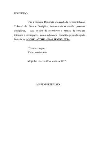 DO PEDIDO
Que a presente Denúncia seja recebida e encaminha ao
Tribunal de Ética e Disciplina, instaurando o devido processo
disciplinar, para os fins de reconhecer a prática, de conduta
inidônea e incompatível com a advocacia cometido pelo advogado
licenciado, MIGUEL MICHEL ELIAS TEMER LULIA.
Termos em que,
Pede deferimento.
Mogi das Cruzes, 22 de maio de 2017.
MARIO BERTI FILHO
 