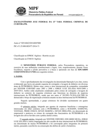 MPF
Ministério Público Federal
Procuradoria da República no Paraná www.prpr.mpf.gov.br
EXCELENTÍSSIMO JUIZ FEDERAL DA 13ª VARA FEDERAL CRIMINAL DE
CURITIBA/PR.
Autos nº 50516062320164047000
PIC nº1.25.000.002477-2016-71
Classificação no EPROC: Sigiloso - Restrito ao juiz
Classificação no ÚNICO: Sigiloso
O MINISTÉRIO PÚBLICO FEDERAL, pelos Procuradores signatários, no
exercício de suas atribuições constitucionais e legais, vem, respeitosamente, perante Vossa
Excelência, requerer a prisão preventiva e a busca e apreensão em face de EDUARDO
COSENTINO DA CUNHA nos seguintes termos.
1. FATOS.
Com o aprofundamento das investigações da denominada Operação Lava Jato, restou
evidenciado que havia um grande esquema de corrupção e lavagem de dinheiro em diversas
áreas da PETROBRAS. Dentre estas, estava a área internacional da companhia, comandada
por NESTOR CERVERÓ entre 2003 e 2008 e JORGE LUIZ ZELADA 04/03/2008 e
20/07/2012. Ambos estão atualmente condenados pelos crimes de corrupção e lavagem de
dinheiro no contexto do esquema criminoso que funcionou na diretoria de negócios
internacionais da PETROBRAS, sendo que nos autos nº 5012091-78.2016.4.04.7000 foi
denunciado o braço da organização criminosa atuante na área internacional da PETROBRAS.
Naquela oportunidade, o grupo criminoso foi dividido sucintamente em quatro
grandes núcleos.
O primeiro núcleo, integrado por agentes de empresas brasileiras e estrangeiras
interessadas em obter contratos com a PETROBRAS, como a SCHAHIN, SAMSUNG,
VANTAGE, PRIDE ENSCO, SEVAN MARINE e SEVAN DRILLING, era denominado de
empresarial e praticava os crimes de corrupção dos funcionários da PETROBRAS e de
lavagem dos ativos havidos com a prática destes crimes.
O segundo núcleo, integrado por NESTOR CERVERÓ, EDUARDO MUSA, JORGE
LUIZ ZELADA e outros empregados do alto escalão da área internacional da PETROBRAS,
era denominado de núcleo PETROBRAS e foi corrompido pelos integrantes do primeiro
núcleo, passando a auxiliá-los na consecução dos delitos de cartel e licitatórios.
 