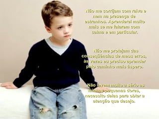    Não me corrijam com raiva e nem na presença de  estranhos. Aprenderei muito mais se me falarem com  calma e em particular.    Não me protejam das conseqüências de meus erros,  às vezes eu preciso aprender pelo caminho mais áspero.    Não levem muito a sério as minhas pequenas dores,  necessito delas para obter a atenção que desejo.  