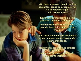    Não desconversem quando eu fizer perguntas, senão eu procurarei na rua as respostas que  não tive em casa.   Não se mostrem para mim como pessoas  perfeitas e infalíveis.  Ficarei extremamente chocado quando descobrir algum erro de vocês.   Não desistam nunca de me ensinar o bem,  mesmo que eu pareça não estar aprendendo. Não vivam apontando os defeitos dos outros,  isso criará em mim, desde cedo, um espírito intolerante.  
