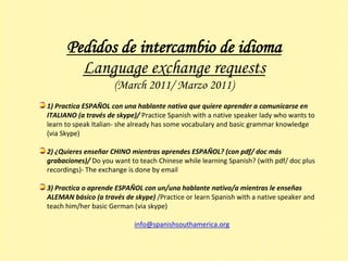 Pedidos de intercambio de idioma
        Language exchange requests
                     (March 2011/ Marzo 2011)
1) Practica ESPAÑOL con una hablante nativa que quiere aprender a comunicarse en
ITALIANO (a través de skype)/ Practice Spanish with a native speaker lady who wants to
learn to speak Italian- she already has some vocabulary and basic grammar knowledge
(via Skype)

2) ¿Quieres enseñar CHINO mientras aprendes ESPAÑOL? (con pdf/ doc más
grabaciones)/ Do you want to teach Chinese while learning Spanish? (with pdf/ doc plus
recordings)- The exchange is done by email

3) Practica o aprende ESPAÑOL con un/una hablante nativo/a mientras le enseñas
ALEMAN básico (a través de skype) /Practice or learn Spanish with a native speaker and
teach him/her basic German (via skype)

                            info@spanishsouthamerica.org
 