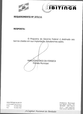 PREFEITURA DA ESTARCIA TURiSTICA DE


                                                             IBITIflGA
                                                   com Traos92'




              REQUERIMENTO N° 373/11




             RESPOSTA:




                             0 Programa do Governo Federal é destinado aos
             bairros citados em sua implantag .-gstudaremos awes.




                                          N ONIO DA FONSECA
                                          fe to Municipal




www.ibitinga.sp.gov.br                                                    Prefeitura Municipal
prefeitura@ibitinga.sp.gov.br                                             Rua Miguel Landim. 333
Fone          16.3352.7000                                                IBITINGA - SAO PAULO
Fax           16.3352.7001                                                CP 51 - CEP 14940-000
                                                                          CNPJ 45.321.460/0001-50

                                A Capital Nacional do Bordado
 