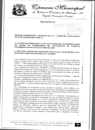 cc>,- 44-ecz ch. (2Mitzcz, —
                                                                       -
                                                    9
                                                    ,
                                                     ,0eter." : 	           fa «0.y,4, -

                                               REQUERIMENTO


                                                                                                          f	
                                                                                                           •       -•
                                                                                                   ,.e:



       REQUER INFORMAcOES A RESPEITO DO 'TAC' — TERMO DE COMPROMISSO
       1W AJUSTAMENTO DE CONDLITA.


      1 - 0 CIIEFE DO PODER EXECITIVO VEM CUMPRINDO AS DETERMINAOES
      DO TERMO DE COMPROMISSO DE AJUSTAMENTO 1W CONDUTA
      CELEBRADAS NO DIA 07 DE OUTL1 BRO DE 2010?

      2 - DOS 1TENS ABAIXO RELAC1ONADOS 0 QUE FALTA AO MUNICIPIO PARA
      SER EXECUTADO 1NTEGRALMENTE 0 ACORDO?


       1.a) a correcao do artigo 15 do Decreto Municipal n° 3.081, de 3 de dezembro de 2008. para
      eonstar "a multa a que se refere o artigo anterior sera aqucla descrita no artigo 245 da Lei
      9.503/97 - CTB regulamentada pela Resolucao n° 136, de 02/04/2002. do Conselho Nacional
      de Transit° e suns alteract)es posteriores" (prazo: 30 dias):
       I .b) a celebracao de contrato corn a PRODESP (Cotnpanhia dc Processatnento de Dados do
      Estado de Sao Paulo) para o fim de prestacao de servicos de informatica relativos a cessao de
      informaciies do hanco de dados do DETRAN para o processamento de multas de transit°
      referentes ao Municipio de Ibitinga (prazo: 180 dias):
      I .c) o regular fimcionamento da Junta Administrativa de Recursos de Infracoes — JARI (90
     dias apOs a celebracao do contrato corn a PRODESP):
      1.d) apps a celebractio do contrato corn a PRODESP (item "1.b" — supra), o processamento do
     auto de infracao de transito ocorrera no prazo maxim° de 30 dias, contados da Iavratura do
     auto. seguindo-se o process() administrativo previsto no COdigo de Transit° Brasileiro
     280/290):
     1.e) o recehimento de reclamacoes escritas (oriundas de populares. Orgaos pUblicos. etc)
     mediante protocolo ou por mein da Ouvidoria Municipal, redistribuindo-se imediatamente o
     expediente aos agcnte responsaveis pela fiscalizacao e autuacao da infracao de transit° para as
    devidas providencias no prazo maximo dc 5 (cinco) dias;
     I .f) apOs o cumprimento da obrigacao prevista no item "1.e . " (instalacao a funcionamento da
    JAR!) o fornecimento de talonarios padronizados de autos de infra(*) de transit° a Policia
    Militar de Ibitinga mensalmente ou a vista de requcrimento formulado pelo Comandante
    local, tendo em vista a existancia de convenio celebrado entre o Govern() do Estado de Sao
    Paulo c o Municipio de Ibitinga para fins de delegacao de poderes references a liscalizacao de
    transit° do Municipio, inclusive para lid cumprimento das norma em vigor que
    regulamentam a utilizacao de calcadas e areas ptiblicas pelo comercio, bares. restaurantes
    hoteis e similares, alem dos easos de construcao. reconstrucao ou reforma de edificacoes:
    I .g) deixar a disposicao veiculo automotor e mito-de-obra para o transports de eventuais

                                                                                                               1



Avenida Dr. Victor Maida, IV. 563 - Centro - Ibitinga (Si') - Fone (16)3342-2070 - CEP 14940-000
      Site: ww nv.carnaraibitinga.sp•gov.br r E-mail: legislativo:ftvamaraibitinga.v.gov.br
 