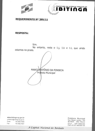 PREFEITURA DR esTAncin TURiSTICA DE


                                                        IBITInGA
              REQUERIMENTO N° 389/11




              RESPOSTA:




                             Sim.
                             No entanto, resta o 1.j, 1.k e 1.1, que ainda
             estamos no prazo.




                                    MARC• NTONIO DA FONSECA
                                           eito Municipal




www.ibitinga.sp.gov.br
                                                                     Prefeitura Municipal
prefeitura@ibitinga.sp.gov.br
        	                                                            Rua Miguel Landim. 333
Fone          16.3352.7000                                           IBITINGA - SAO PAULO
    	
Fax           16.3352.7001                                           CP 51 - CEP 14940-000
                                                                     CNPJ 45.321.460/0001-50
                                A   Capital Nacional do Bordado
 
