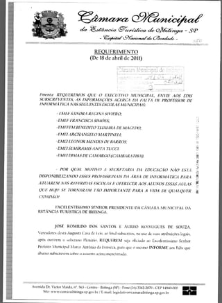 t9e.24,14z1w
                             der -&aziteic c               -
                                                           e42e6tc."cez efe,4;ig(z - SP
                                         -	              L9Y'
                                                            aceo/faick, 63,4eztch. -


                                      REQUERIMENTO
                                   (De 18 de abril de 2011)
                                                                             . .......,..x.....—...e.,=,:-......7,..:; _...7
                                                                                , gInett elit i :,--=;:-11-2 ,-.. Pyrnc.,Nis:14
                                                    '7;. .-------.........--- -.............,-.........."_,:,..
                                                                             -7 mo	                             :a.:..-Y,


    Ementa• REQUEREMOS QUE 0 EXECUTIVO MUNICIPAL, ENVIE AOS EDIS
    SUBSCREVENTES, AS INFORMACOES ACERCA DA fiALTA DE PROFESSOR DE
    INFORMATICA NAS SEGUINTES ESCOLAS MUNICIPAIS:

               - EMEF SANDRA REGINA SIVIERO;
               -EMEF FRANCISCA SIMOES;
              -EMEFEM BENEDITO TEIXEIRA DE MACEDO;
              -EMEI ARCHANGELO MARTINELE
                      LEONOR MENDES DE BARROS;
              -EMFI SEMIRAMIS ANITA TUCCI.
              -EMEI DIMAS DE CAMARGO (CAMBARATIBA).


                 POR QUAL MOTIVO A SECRETARIA DA EDUCACAO NAO ESTA
    DISPONIBILIZANDO ESSES PROF1SSIONAIS DA AREA DE INFORMATICA PARA
   ATUAREM NAS REFERIDAS ESCOLAS E OFERECER AOS ALUNOS ESSAS AULAS
    QUE 1101E TORNARAM TAO IMPORTANTE PARA A VIDA DE QUALQUER
    CIDADA01

          EXCELENTISSIMO SENIOR PRESIDENTE DA CAMARA MUNICIPAL DA
   ESTANCIA TURISTICA DE IBITINGA.


             JOSE ROMILDO DOS SANTOS E AUREO ROI)RIGUES DE SOUZA,
   Vereadores desta Augusta Casa dc Leis, ao final subscritos, no use de suas atribuicoes legais,
   apos ouvi.rem o soberano Plenario, REQU ER EM seja oficiado ao Excelentissimo Senhor
   Prefeito Municipal Marco AntOnio da Fonseca, para que o mcsmo INFORME aos Edis que
   abaixo subscrevem sobre o assunto acima mencionado.




Avenida Dr. Victor Maida, n9 . 563 - Centro - Ibitinga (SP) - Fone (16) 3342-2070 - CEP 14940-000 NM
      Site: www.camaraibitinga.sp.gov.br / E-mail: legislativogkamaraibitinga.sp.gov.br
 