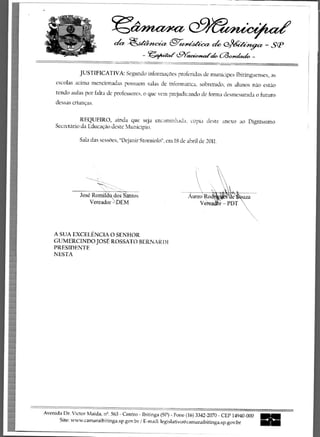 Ii>iner/)etZ
                                        ?




                                                               eezieeistic 	        e3geter - SP
                                              - .4rAi&et9 c.9raoch, (30-yehzek -


                JUSTIFICATIVA: Segundo informacoes proferidas de municipes Ibitinguenses, as
     escolas acima mcncionadas possuem salas de informatica, sobretudo, os alunos nao estao
     tendo aulas por falta de professores, o que vem prcjudicando de forma desmesurada o futuro
     dessas criancas.

                REQUEIRO, ainda que seja encaminhada. copia deste anexo ao Dignissimo
     Secretario da Educacao deste Municipio.

                Sala das sessaes, "Dejanir Storniolo", em 18 de abril de 2011.




                 Jose Romildo1/4dos -Samos
                     Vereador DEM




    A SUA EXCELENCIA 0 SENHOR
    GUMERCINDO JOSt ROSSATO BERN A R 1)1
    PRESIDENTE
    NESTA




Avenida Dr. Victor Maida, n 2 . 563 - Centro - Ibitinga (SP) - Fone (16) 3342-2070 - CEP 14940-000   IN
      Site: www.camaraibitinga.sp.gov.br / E-mail: legislativoOcamaraibitinga.sp.gov.br
 