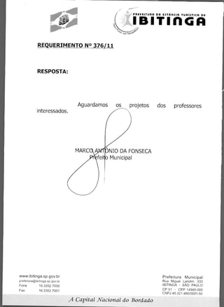 PREFEITURA DA ESTAACIA TURiSTICA DE




              REQUERIMENTO N° 376/11



             RESPOSTA:




                                              Aguardamos     os projetos dos professores
             interessados.




                                                           NIO DA FONSECA
                                                           Municipal




                                      	
www.ibitinga.sp.gov.br                                                           Prefeitura Municipal
                                  	
prefeitura@ibitinga.sp.gov.br                                                    Rua Miguel Landim. 333
                              	
Fone	         16.3352.7000                                                       IBITINGA - SAO PAULO
                            	
Fax	          16.3352.7001                                                       CP 51 - CEP 14940-000
                                                                                 CNPJ 45.321.460/0001-50

                                          A   Capital _Nacional do Bordado
 