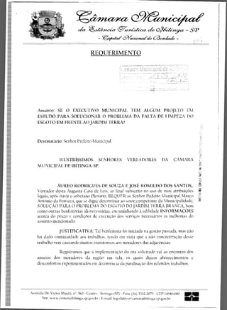 Ci/MCiZiet%
                               ch4 -&aziwth-                                                                                                       -   scP
                                            - gaiaezzi (graceowalck. 	                                                                     h-


                                       REQUERIMENTO
                                                          ....,-,........ ..... ...,.......4,.....-weedenr...S.ass,—..ax.—.. ...,.... 4.a.-,.r•-
                                                                                                                                    7      .
                                                                                                                          •	       ...
                                                                           lorir1311:14;:at (le —
                                                           ;., :•.; f_ri.li;.iP.3.
                                                                 _
                                                             --.------- ---------, ----;-7.7-------.----4. „...; i                  ',
                                                                       - - :	 - -	 ,	 ........._.......		i ,..—..z......„.i.,	 ..„ i
                                                                                             L,,	 , ,...,-.4                    	
                                                                                                                    1"=1:--, --Li




    Assunto: SE 0 EXECUTIVO MUNICIPAL TEM ALGUM PROJETO EM
    ESTUDO PARA SOLUCIONAR 0 PROBLEMA DA FALTA DE LIMPEZA DC)
    ESGOTO EM FRENTE AO JARDIM TERRA?



    Destinatario: Senhor Prefeito Municipal.



              I LUSTRiSSI M OS SEN HORES VERE A DORES DA CA kt ARA
       UNICIPAT DE IBITINGA-SP.


                                                                                                                                                         ="5
               AUREO RODRIGUES DE SOUZA E JOSE. ROMILDO DOS SANTOS,,
    Vereador desta Augusta Casa de Leis, ao final subscrito no use de suas atribuicOes g
                                                                                       .35
    legais, apOs ouvir o soherano Plenario, REQUER ao Senhor Prefeito Municipal Marco
    AntOnio da Fonseca, que se digne determinar ao setorcompetente da Municipalidade,
    SOLUCAO PARA 0 PROBLEMA DO ESGOTO DO JARDIM TERRA BRANCA, bem
    como outras benfeitorias ali necessarias, encaminhando a edilidade INFORMACOES
    acerca do prazo e condicoes de execucao dos servicos necessarios as melhorias do
    assunto mencionad.o.

               JUSTIFICATIVA: Tal benfeitoria foi iniciada na gestao passada, mas nao
    foi dado continuidade aos trabalhos, te.ndo em vista que a nao concretizacao desse
    trabalho vem causando muitos transtornos aos moradores das adjacencias.

                Registramos que a implementacao do ora solicitado vai ao encontro dos
    anseios dos moradores da regiao em tcla, os quaffs dizem ahorrecimentos e
    desconfortos experimentados em decorttncia da paralisacao dos referidos trabalhos.




Avenida Dr. Victor Maida, nQ. 563 - Centro - Ibitinga (SP) - Pone (16) 3342-2070 - CEP 14940-000 	                                                  IIII
                                                                                                                                                   no
      Site: www.camaraibitinga.sp.go n,..br 1 E-mail: legislativo(g)camaraibitinga.sp.gov.br
 