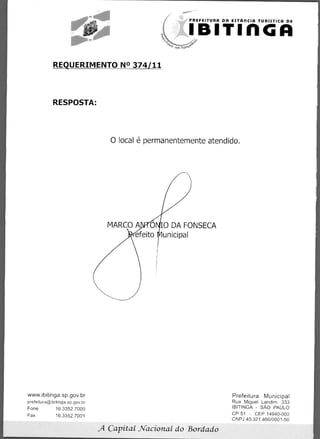 PREFEITURA DA ESTARCIA TURISTICA DE


                                                        IBITIMGA

            REQUERIMENTO N° 374/11



            RESPOSTA:




                                   0 local é permanentemente atendido.




                                  MARCO A 0 0 DA FONSECA
                                       efeito unicipal




www.ibitinga.sp.gov.br                                                Prefeitura Municipal
prefeitura@ibitinga.sp.gov.br                                         Rua Miguel Landim. 333
Fone	         16.3352.7000                                            IBITINGA - SAO PAULO
Fax	          16.3352.7001                                            CP 51 - CEP 14940-000
                                                                      CNPJ 45.321.460/0001-50

                                A Capital Nacional do Bordado
 