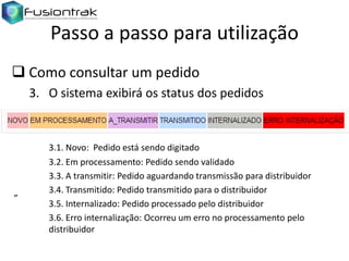 Passo a passo para utilização
 Como consultar um pedido
3. O sistema exibirá os status dos pedidos

”

3.1. Novo: Pedido está sendo digitado
3.2. Em processamento: Pedido sendo validado
3.3. A transmitir: Pedido aguardando transmissão para distribuidor
3.4. Transmitido: Pedido transmitido para o distribuidor
3.5. Internalizado: Pedido processado pelo distribuidor
3.6. Erro internalização: Ocorreu um erro no processamento pelo
distribuidor

 