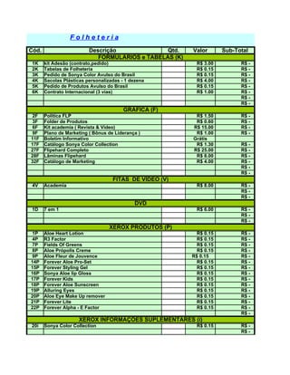 Folheteria
Cód.                      Descrição              Qtd.    Valor       Sub-Total
                             FORMULÁRIOS e TABELAS (K)
 1K    kit Adesão (contrato,pedido)                        R$ 3.00         R$ -
 2K    Tabelas de Folheteria                               R$ 0.15         R$ -
 3K    Pedido de Sonya Color Avulso do Brasil              R$ 0.15         R$ -
 4K    Sacolas Plásticas personalizadas - 1 dezena         R$ 4.00         R$ -
 5K    Pedido de Produtos Avulso do Brasil                 R$ 0.15         R$ -
 6K    Contrato Internacional (3 vias)                     R$ 1.00         R$ -
                                                                           R$ -
                                                                           R$ -
                                         GRÁFICA (F)
2F     Politíca FLP                                       R$ 1.50          R$ -
3F     Folder de Produtos                                 R$ 0.60          R$ -
6F     Kit academia ( Revista & Vídeo)                   R$ 15.00          R$ -
9F     Plano de Marketing ( Bônus de Liderança )          R$ 1.00          R$ -
11F    Boletim Informativo                               Grátis
17F    Catálogo Sonya Color Collection                    R$ 1.30          R$ -
27F    Flipehard Completo                                R$ 25.00          R$ -
28F    Lâminas Flipehard                                  R$ 8.00          R$ -
32F    Catálogo de Marketing                              R$ 4.00          R$ -
                                                                           R$ -
                                                                           R$ -
                                    FITAS DE VÍDEO (V)
 4V    Academia                                            R$ 8.00         R$ -
                                                                           R$ -
                                                                           R$ -
                                             DVD
 1D    7 em 1                                              R$ 6.00         R$ -
                                                                           R$ -
                                                                           R$ -
                                   XEROX PRODUTOS (P)
1P     Aloe Heart Lotion                                   R$ 0.15         R$ -
4P     R3 Factor                                           R$ 0.15         R$ -
7P     Fields Of Greens                                    R$ 0.15         R$ -
8P     Aloe Própolis Creme                                 R$ 0.15         R$ -
9P     Aloe Fleur de Jouvence                            R$ 0.15           R$ -
14P    Forever Aloe Pro-Set                                R$ 0.15         R$ -
15P    Forever Styling Gel                                 R$ 0.15         R$ -
16P    Sonya Aloe lip Gloss                                R$ 0.15         R$ -
17P    Forever Kids                                        R$ 0.15         R$ -
18P    Forever Aloe Sunscreen                              R$ 0.15         R$ -
19P    Alluring Eyes                                       R$ 0.15         R$ -
20P    Aloe Eye Make Up remover                            R$ 0.15         R$ -
21P    Forever Lite                                        R$ 0.15         R$ -
22P    Forever Alpha - E Factor                            R$ 0.15         R$ -
                                                                           R$ -
                      XEROX INFORMAÇÕES SUPLEMENTARES (i)
20i    Sonya Color Collection                              R$ 0.15         R$ -
                                                                           R$ -
 