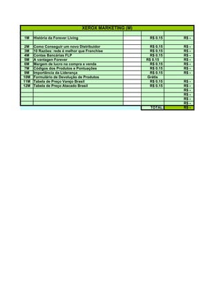 XEROX MARKETING (M)

1M    História da Forever Living                           R$ 0.15   R$ -

2M    Como Conseguir um novo Distribuidor                  R$ 0.15   R$ -
3M    10 Razões: rede é melhor que Franchise               R$ 0.15   R$ -
4M    Contas Bancárias FLP                                 R$ 0.15   R$ -
5M    A vantagen Forever                                 R$ 0.15     R$ -
6M    Margem de lucro na compra e venda                    R$ 0.15   R$ -
7M    Códigos dos Produtos e Pontuações                    R$ 0.15   R$ -
9M    Importância da Liderança                             R$ 0.15   R$ -
10M   Formulário de Devolução de Produtos                Grátis
11M   Tabela de Preço Varejo Brasil                        R$ 0.15   R$ -
12M   Tabela de Preço Atacado Brasil                       R$ 0.15   R$ -
                                                                     R$ -
                                                                     R$ -
                                                                     R$ -
                                                                     R$ -
                                                           TOTAL:    R$ -
 