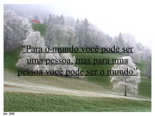 "Para o mundo você pode ser uma pessoa, mas para uma pessoa você pode ser o mundo” 