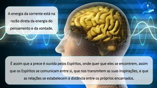 É assim que a prece é ouvida pelos Espíritos, onde quer que eles se encontrem, assim
que os Espíritos se comunicam entre si, que nos transmitem as suas inspirações, e que
as relações se estabelecem à distância entre os próprios encarnados.
A energia da corrente está na
razão direta da energia do
pensamento e da vontade.
 