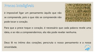 é impossível ligar um pensamento àquilo que não
se compreende, pois o que não se compreende não
pode tocar o coração.
Para que a prece toque o coração, é necessário que cada palavra revele uma
ideia, e se não a compreendermos, ela não pode revelar nenhuma.
Deus lê no íntimo dos corações; perscruta o nosso pensamento e a nossa
sinceridade.
 