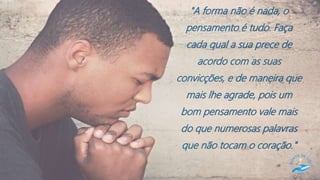 "A forma não é nada, o
pensamento é tudo. Faça
cada qual a sua prece de
acordo com as suas
convicções, e de maneira que
mais lhe agrade, pois um
bom pensamento vale mais
do que numerosas palavras
que não tocam o coração."
 