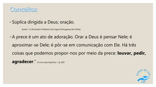◦ Súplica dirigida a Deus; oração.
"prece", in Dicionário Priberam da Língua Portuguesa [em linha]
◦ A prece é um ato de adoração. Orar a Deus é pensar Nele; é
aproximar-se Dele; é pôr-se em comunicação com Ele. Há três
coisas que podemos propor-nos por meio da prece: louvar, pedir,
agradecer.” O Livro dos Espíritos – Q. 659
 