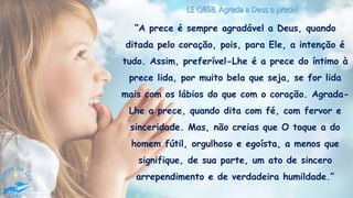 “A prece é sempre agradável a Deus, quando
ditada pelo coração, pois, para Ele, a intenção é
tudo. Assim, preferível-Lhe é a prece do íntimo à
prece lida, por muito bela que seja, se for lida
mais com os lábios do que com o coração. Agrada-
Lhe a prece, quando dita com fé, com fervor e
sinceridade. Mas, não creias que O toque a do
homem fútil, orgulhoso e egoísta, a menos que
signifique, de sua parte, um ato de sincero
arrependimento e de verdadeira humildade.”
 