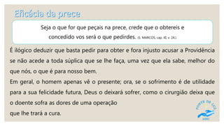 Seja o que for que peçais na prece, crede que o obtereis e
concedido vos será o que pedirdes. (S. MARCOS, cap. XI, v. 24.)
É ilógico deduzir que basta pedir para obter e fora injusto acusar a Providência
se não acede a toda súplica que se lhe faça, uma vez que ela sabe, melhor do
que nós, o que é para nosso bem.
Em geral, o homem apenas vê o presente; ora, se o sofrimento é de utilidade
para a sua felicidade futura, Deus o deixará sofrer, como o cirurgião deixa que
o doente sofra as dores de uma operação
que lhe trará a cura.
 