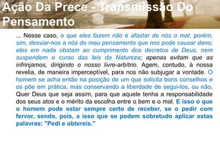 Ação Da Prece - Transmissão Do Pensamento9. A prece é uma invocação, mediante a qual o homem entra, pelo pensamento, em comunicação com o ser a quem se dirige. Pode ter por objeto um pedido, um agradecimento, ou uma glorificação. Podemos orar por nós mesmos ou por outrem, pelos vivos ou pelos mortos. As preces feitas a Deus escutam-nas os Espíritos incumbidos da execução de suas vontades; as que se dirigem aos bons Espíritos são reportadas a Deus. Quando alguém ora a outros seres que não a Deus, fá-lo recorrendo a intermediários, a intercessores, porquanto nada sucede sem a vontade de Deus. 10. ... Para apreendermos o que ocorre em tal circunstância, precisamos conceber mergulhados no fluido universal, ... Esse fluido recebe da vontade uma impulsão; ele é o veículo do pensamento, como o ar o é do som, ... Dirigido, pois, o pensamento para um ser qualquer, na Terra ou no espaço, de encarnado para desencarnado, ou vice-versa, uma corrente fluídica se estabelece entre um e outro, transmitindo de um ao outro o pensamento, como o ar transmite o som. 