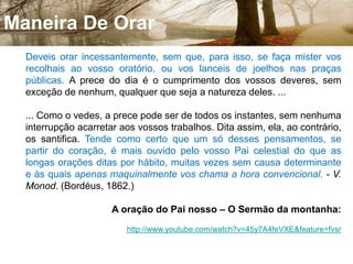Preces Iteligíveis16. Se eu não entender o que significam as palavras, serei um bárbaro para aquele a quem falo e aquele que me fala será para mim um bárbaro. - Se oro numa língua que não entendo, meu coração ora, mas a minha inteligência não colhe fruto. - Se louvais a Deus apenas de coração, como é que um homem do número daqueles que só entendem a sua própria língua responderá amém no fim da vossa ação de graças, uma vez que ele não entende o que dizeis? - Não é que a vossa ação não seja boa, mas os outros não se edificam com ela. (S. PAULO, 1ª aos Coríntios, cap. XIV, vv. 11, 14, 16 e 17.) 