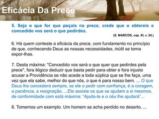 Qualidades Da Prece4. Jesus definiu claramente as qualidades da prece. Quando orardes, diz ele, não vos ponhais em evidência; antes, orai em secreto. Não afeteis orar muito, pois não é pela multiplicidade das palavras que sereis escutados, mas pela sinceridade delas. Antes de orardes, se tiverdes qualquer coisa contra alguém, perdoai-lhe, visto que a prece não pode ser agradável a Deus, se não parte de um coração purificado de todo sentimento contrário à caridade. Oral, enfim, com humildade, como o publicano, e não com orgulho, como o fariseu. Examinai os vossos defeitos, não as vossas qualidades e, se vos comparardes aos outros, procurai o que há em vós de mau. (Cap. X, nº 7 e nº 8.) 