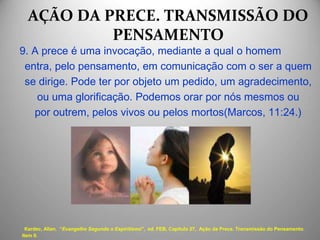 AÇÃO DA PRECE. TRANSMISSÃO DO
PENSAMENTO
9. A prece é uma invocação, mediante a qual o homem
entra, pelo pensamento, em comunicação com o ser a quem
se dirige. Pode ter por objeto um pedido, um agradecimento,
ou uma glorificação. Podemos orar por nós mesmos ou
por outrem, pelos vivos ou pelos mortos(Marcos, 11:24.)
Kardec, Allan. “Evangelho Segundo o Espiritismo", ed. FEB, Capítulo 27, Ação da Prece. Transmissão do Pensamento.
Item 9.
 