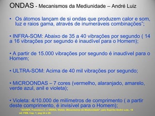 ONDAS - Mecanismos da Mediunidade – André Luiz
• Os átomos lançam de si ondas que produzem calor e som,
luz e raios gama, através de inumeráveis combinações”;
• INFRA-SOM: Abaixo de 35 a 40 vibrações por segundo ( 14
a 16 vibrações por segundo é inaudível para o Homem);
• A partir de 15.000 vibrações por segundo é inaudível para o
Homem;
• ULTRA-SOM: Acima de 40 mil vibrações por segundo;
• MiCROONDAS – 7 cores (vermelho, alaranjado, amarelo,
verde azul, anil e violeta);
• Violeta: 4/10.000 de milímetros de comprimento ( a partir
deste comprimento, é invisível para o Homem);
“XAVIER, Francisco C. e VIEIRA, Waldo. Mecanismos da Mediunidade", pelo Espírito André Luiz,. 19
ed. FEB, Cap. 1, pag 24 a 26.
 