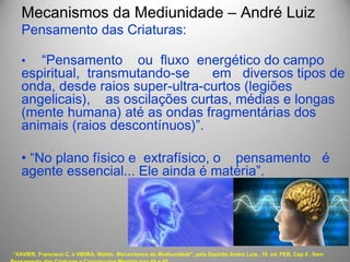 Mecanismos da Mediunidade – André Luiz
Pensamento das Criaturas:
• “Pensamento ou fluxo energético do campo
espiritual, transmutando-se em diversos tipos de
onda, desde raios super-ultra-curtos (legiões
angelicais), as oscilações curtas, médias e longas
(mente humana) até as ondas fragmentárias dos
animais (raios descontínuos)”.
• “No plano físico e extrafísico, o pensamento é
agente essencial... Ele ainda é matéria”.
“XAVIER, Francisco C. e VIEIRA, Waldo. Mecanismos da Mediunidade", pelo Espírito André Luiz,. 19 ed. FEB, Cap 4 , Item
 