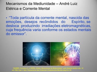 Mecanismos da Mediunidade – André Luiz
Elétrica e Corrente Mental
• “Toda partícula da corrente mental, nascida das
emoções, desejos recôndidos do Espírito, se
desloca produzindo irradiações eletromagnéticas,
cuja frequência varia conforme os estados mentais
do emissor”.
“XAVIER, Francisco C. e VIEIRA, Waldo. Mecanismos da Mediunidade", pelo Espírito André Luiz,. 19
ed. FEB, Cap 4 , Item Pensamento das Criaturas e Corpúsculos Mentais pag 44 e 45 .
 