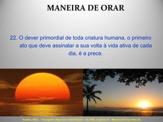 MANEIRA DE ORAR
22. O dever primordial de toda criatura humana, o primeiro
ato que deve assinalar a sua volta à vida ativa de cada
dia, é a prece.
Kardec, Allan. “Evangelho Segundo o Espiritismo", ed. FEB, Capítulo 27, Maneira de Orar. Item 22.
 