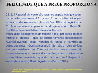 FELICIDADE QUE A PRECE PROPORCIONA
23. [...] A prece! ah! como são tocantes as palavras que saem
da boca daquele que ora! A prece é o orvalho divino que
aplaca o calor excessivo das paixões. Filha primogênita da
fé, ela nos encaminha para a senda que conduz a Deus. No
recolhimento e na solidão, estais com Deus[...]
Vossa alma se desprende da matéria e rola por esses mundos
infinitos e etéreos, que os pobres humanos desconhecem.
Avançai, avançai pelas veredas da prece e ouvireis as
vozes dos anjos. Que harmonia! Já não são o ruído confuso
e os sons estrídulos da Terra; são as liras dos arcanjos; são
as vozes brandas e suaves dos serafins, mais delicadas do
que as brisas matinais, quando brincam na folhagem dos
vossos bosques[...] Santo Agostinho. (Paris, 1861.)
Kardec, Allan. “Evangelho Segundo o Espiritismo", ed. FEB, Capítulo 27, Felicidade que a Prece
Proporciona. Item 23.
 