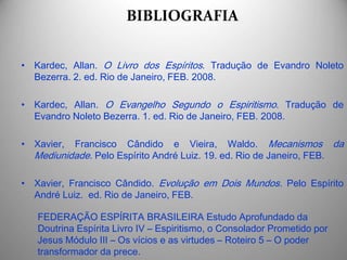 BIBLIOGRAFIA
• Kardec, Allan. O Livro dos Espíritos. Tradução de Evandro Noleto
Bezerra. 2. ed. Rio de Janeiro, FEB. 2008.
• Kardec, Allan. O Evangelho Segundo o Espiritismo. Tradução de
Evandro Noleto Bezerra. 1. ed. Rio de Janeiro, FEB. 2008.
• Xavier, Francisco Cândido e Vieira, Waldo. Mecanismos da
Mediunidade. Pelo Espírito André Luiz. 19. ed. Rio de Janeiro, FEB.
• Xavier, Francisco Cândido. Evolução em Dois Mundos. Pelo Espírito
André Luiz. ed. Rio de Janeiro, FEB.
FEDERAÇÃO ESPÍRITA BRASILEIRA Estudo Aprofundado da
Doutrina Espírita Livro IV – Espiritismo, o Consolador Prometido por
Jesus Módulo III – Os vícios e as virtudes – Roteiro 5 – O poder
transformador da prece.
 