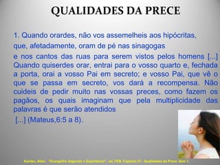 QUALIDADES DA PRECE
1. Quando orardes, não vos assemelheis aos hipócritas,
que, afetadamente, oram de pé nas sinagogas
e nos cantos das ruas para serem vistos pelos homens [...]
Quando quiserdes orar, entrai para o vosso quarto e, fechada
a porta, orai a vosso Pai em secreto; e vosso Pai, que vê o
que se passa em secreto, vos dará a recompensa. Não
cuideis de pedir muito nas vossas preces, como fazem os
pagãos, os quais imaginam que pela multiplicidade das
palavras é que serão atendidos
[...] (Mateus,6:5 a 8).
Kardec, Allan. “Evangelho Segundo o Espiritismo", ed. FEB, Capítulo 27, Qualidades da Prece. Item 1.
 