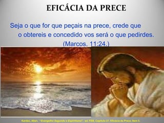 EFICÁCIA DA PRECE
Seja o que for que peçais na prece, crede que
o obtereis e concedido vos será o que pedirdes.
(Marcos, 11:24.)
Kardec, Allan. “Evangelho Segundo o Espiritismo", ed. FEB, Capítulo 27. Eficácia da Prece, Item 5.
 