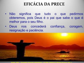 EFICÁCIA DA PRECE
• Não significa que tudo o que pedirmos
obteremos, pois Deus é o pai que sabe o que é
melhor para o seu filho.
• Deus nos concederá confiança, coragem,
resignação e paciência.
Kardec, Allan. “Evangelho Segundo o Espiritismo", ed. FEB, Capítulo 27. Eficácia da Prece, Item 7.
 