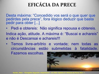 EFICÁCIA DA PRECE
Desta máxima: “Concedido vos será o que quer que
pedirdes pela prece”, fora ilógico deduzir que basta
pedir para obter [...]
• Pedi e obtereis: Não significa repousa e obtereis.
Indica ação, atitude. A máxima é: “Buscai e achareis”
e não é Descansai e achareis!!!
• Temos livre-arbítrio e vontade; nem todas as
circunstâncias estão submetidas à fatalidade.
Fazemos escolhas.
Kardec, Allan. “Evangelho Segundo o Espiritismo", ed. FEB, Capítulo 27. Eficácia da Prece, Item 7.
 