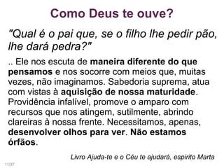 Como Deus te ouve?
"Qual é o pai que, se o filho lhe pedir pão,
lhe dará pedra?"
.. Ele nos escuta de maneira diferente do que
pensamos e nos socorre com meios que, muitas
vezes, não imaginamos. Sabedoria suprema, atua
com vistas à aquisição de nossa maturidade.
Providência infalível, promove o amparo com
recursos que nos atingem, sutilmente, abrindo
clareiras à nossa frente. Necessitamos, apenas,
desenvolver olhos para ver. Não estamos
órfãos.
Livro Ajuda-te e o Céu te ajudará, espirito Marta
11/37
 