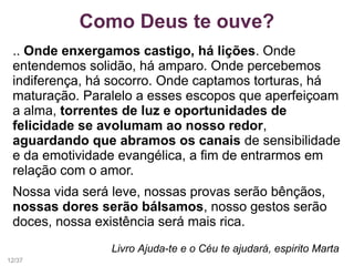 Como Deus te ouve?
.. Onde enxergamos castigo, há lições. Onde
entendemos solidão, há amparo. Onde percebemos
indiferença, há socorro. Onde captamos torturas, há
maturação. Paralelo a esses escopos que aperfeiçoam
a alma, torrentes de luz e oportunidades de
felicidade se avolumam ao nosso redor,
aguardando que abramos os canais de sensibilidade
e da emotividade evangélica, a fim de entrarmos em
relação com o amor.
Nossa vida será leve, nossas provas serão bênçãos,
nossas dores serão bálsamos, nosso gestos serão
doces, nossa existência será mais rica.
Livro Ajuda-te e o Céu te ajudará, espirito Marta
12/37
 