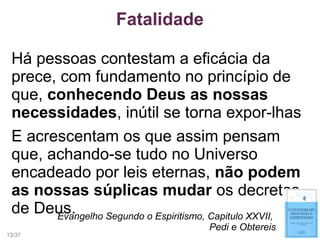 Fatalidade
Há pessoas contestam a eficácia da
prece, com fundamento no princípio de
que, conhecendo Deus as nossas
necessidades, inútil se torna expor-lhas
E acrescentam os que assim pensam
que, achando-se tudo no Universo
encadeado por leis eternas, não podem
as nossas súplicas mudar os decretos
de Deus.Evangelho Segundo o Espiritismo, Capitulo XXVII,
Pedi e Obtereis
13/37
 